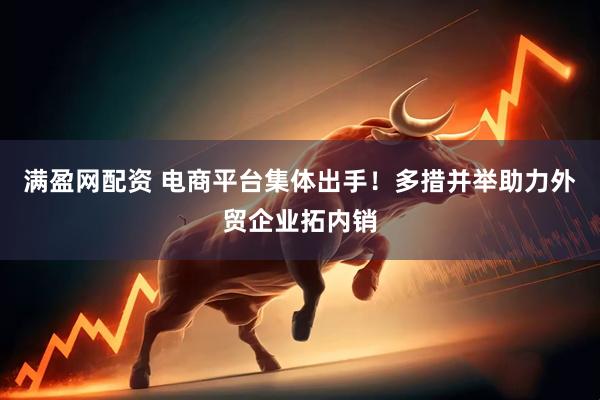 满盈网配资 电商平台集体出手！多措并举助力外贸企业拓内销
