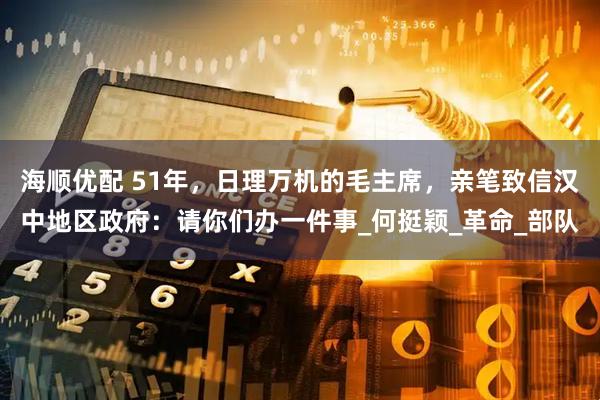 海顺优配 51年，日理万机的毛主席，亲笔致信汉中地区政府：请你们办一件事_何挺颖_革命_部队