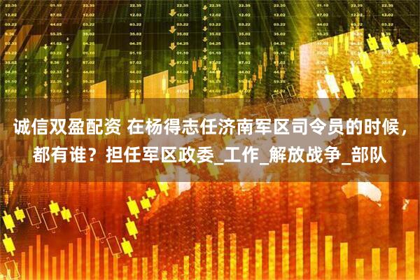 诚信双盈配资 在杨得志任济南军区司令员的时候，都有谁？担任军区政委_工作_解放战争_部队