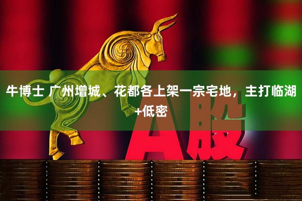 牛博士 广州增城、花都各上架一宗宅地，主打临湖+低密