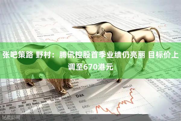 张吧策路 野村：腾讯控股首季业绩仍亮丽 目标价上调至670港元