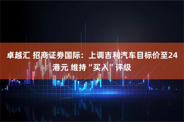 卓越汇 招商证劵国际：上调吉利汽车目标价至24港元 维持“买入”评级