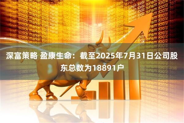 深富策略 盈康生命：截至2025年7月31日公司股东总数为18891户